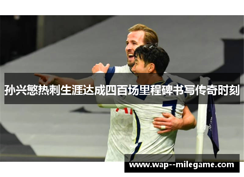孙兴慜热刺生涯达成四百场里程碑书写传奇时刻