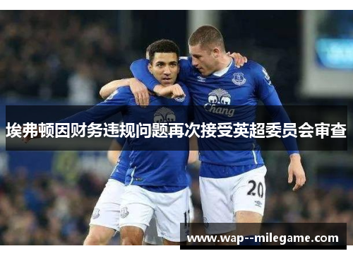 埃弗顿因财务违规问题再次接受英超委员会审查 埃弗顿因财务违规问题再次接受英超委员会审查